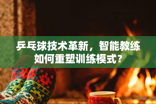 乒乓球技术革新，智能教练如何重塑训练模式？