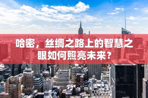 哈密，丝绸之路上的智慧之眼如何照亮未来？