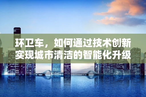 环卫车，如何通过技术创新实现城市清洁的智能化升级？