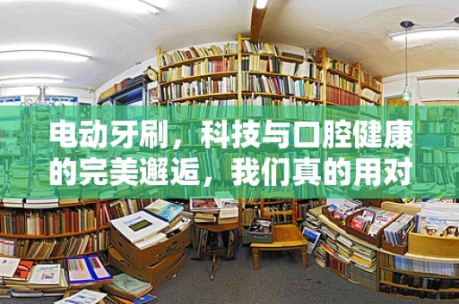 电动牙刷，科技与口腔健康的完美邂逅，我们真的用对了吗？