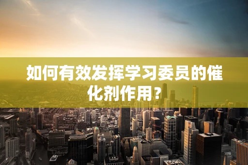 如何有效发挥学习委员的催化剂作用？