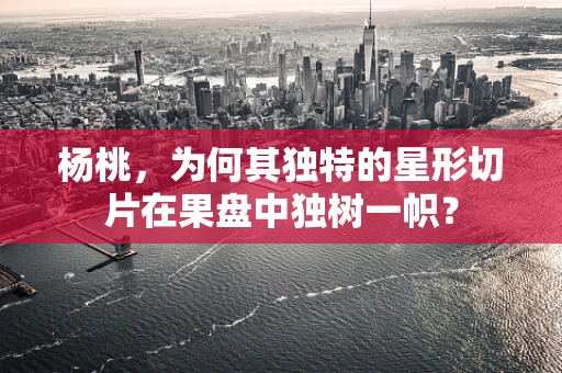 杨桃，为何其独特的星形切片在果盘中独树一帜？