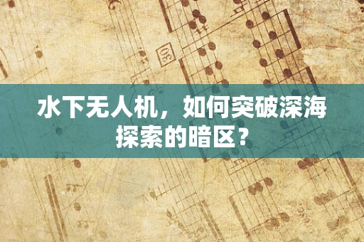 水下无人机，如何突破深海探索的暗区？