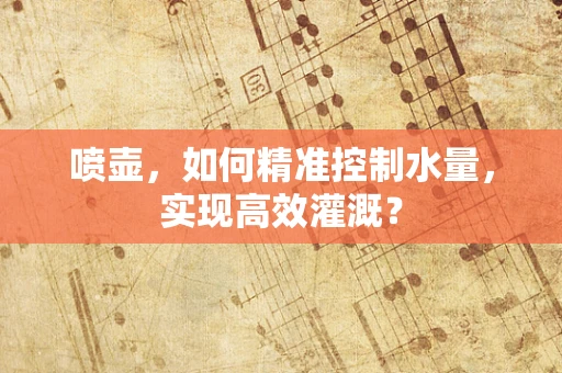 喷壶，如何精准控制水量，实现高效灌溉？