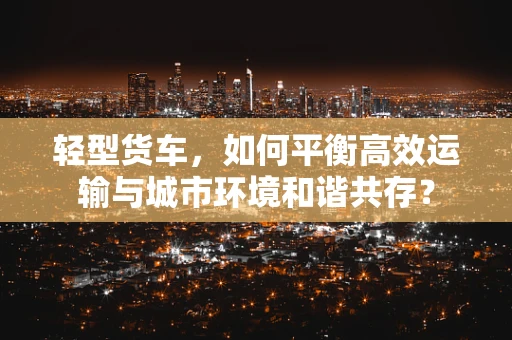 轻型货车，如何平衡高效运输与城市环境和谐共存？