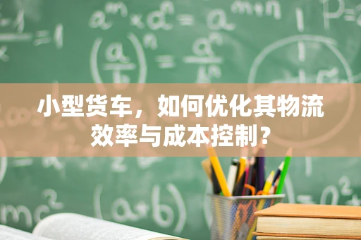 小型货车，如何优化其物流效率与成本控制？