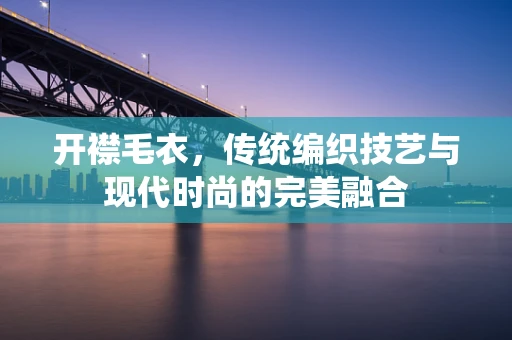开襟毛衣，传统编织技艺与现代时尚的完美融合
