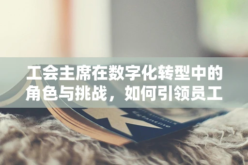 工会主席在数字化转型中的角色与挑战，如何引领员工适应新时代的变革？
