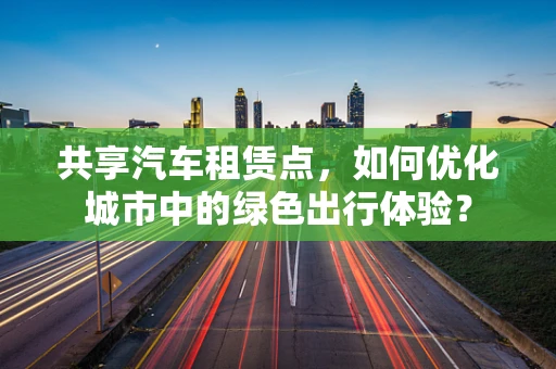 共享汽车租赁点，如何优化城市中的绿色出行体验？