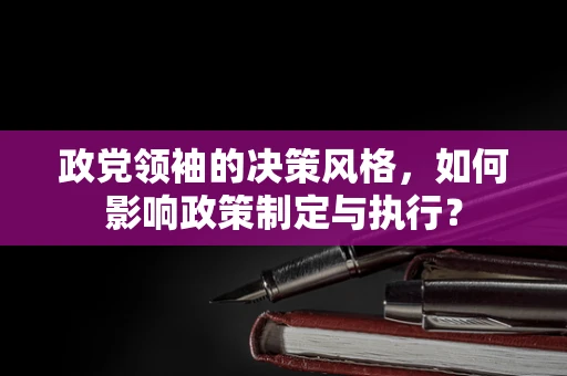 政党领袖的决策风格，如何影响政策制定与执行？