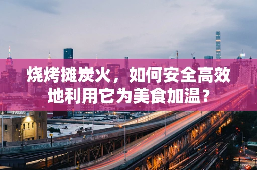烧烤摊炭火，如何安全高效地利用它为美食加温？