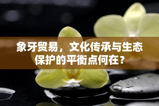 象牙贸易，文化传承与生态保护的平衡点何在？