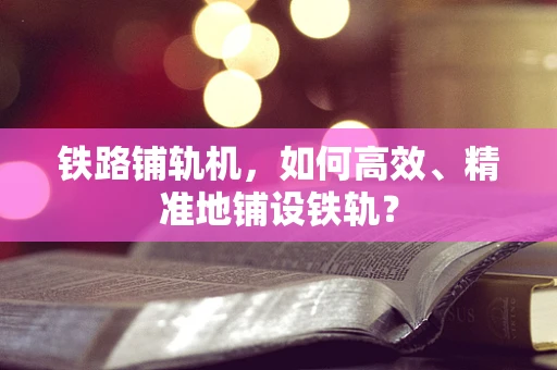 铁路铺轨机，如何高效、精准地铺设铁轨？