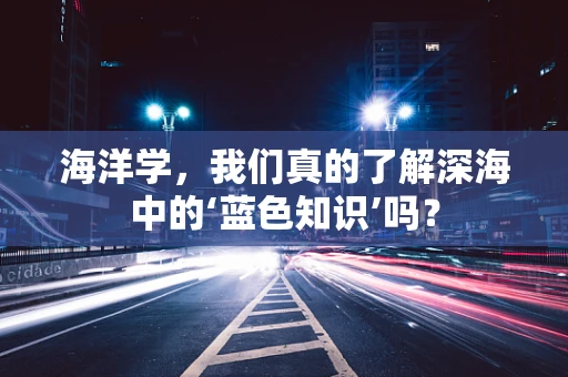 海洋学，我们真的了解深海中的‘蓝色知识’吗？