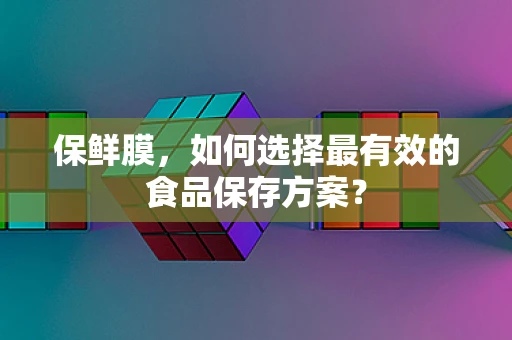 保鲜膜，如何选择最有效的食品保存方案？