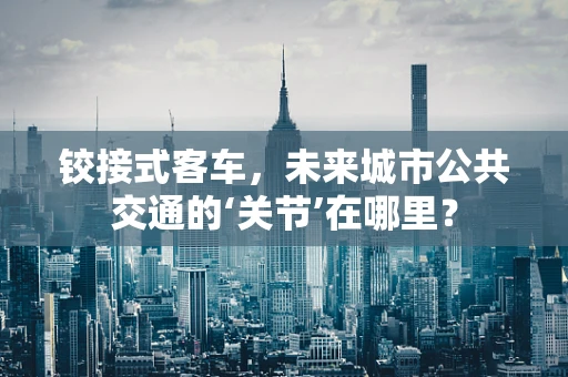 铰接式客车，未来城市公共交通的‘关节’在哪里？