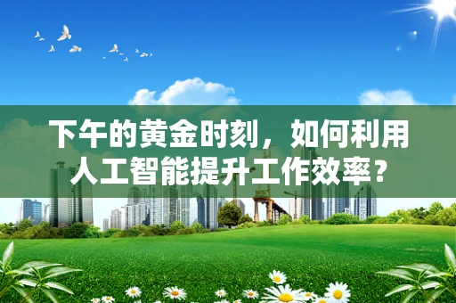 下午的黄金时刻，如何利用人工智能提升工作效率？