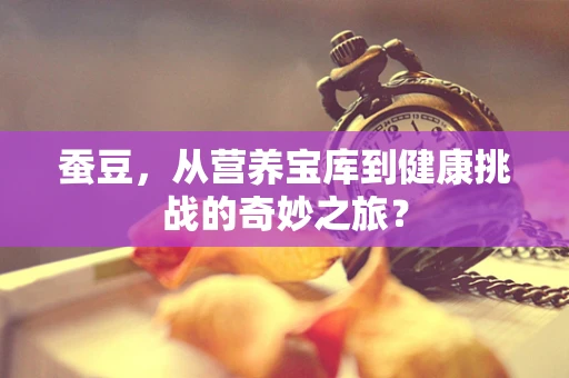 蚕豆，从营养宝库到健康挑战的奇妙之旅？