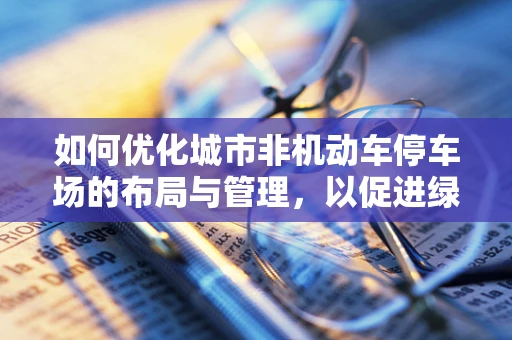 如何优化城市非机动车停车场的布局与管理，以促进绿色出行？