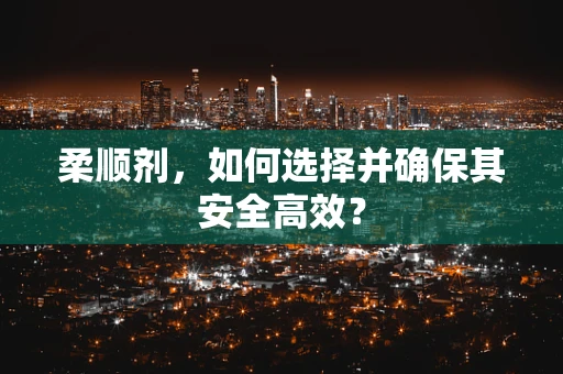 柔顺剂，如何选择并确保其安全高效？