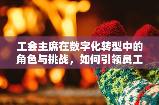 工会主席在数字化转型中的角色与挑战，如何引领员工适应新时代的变革？