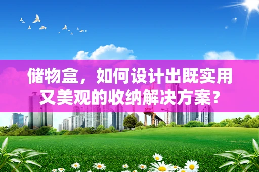 储物盒，如何设计出既实用又美观的收纳解决方案？