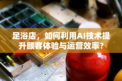 足浴店，如何利用AI技术提升顾客体验与运营效率？