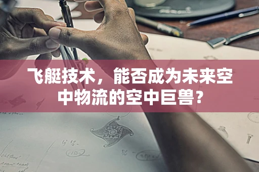 飞艇技术，能否成为未来空中物流的空中巨兽？