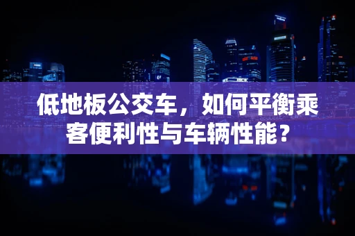 低地板公交车，如何平衡乘客便利性与车辆性能？