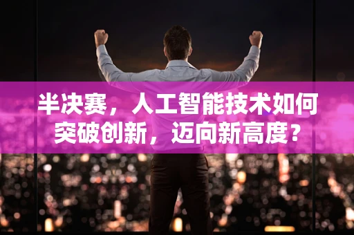 半决赛，人工智能技术如何突破创新，迈向新高度？