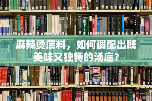 麻辣烫底料，如何调配出既美味又独特的汤底？