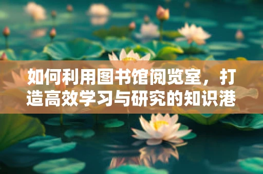 如何利用图书馆阅览室，打造高效学习与研究的知识港湾？
