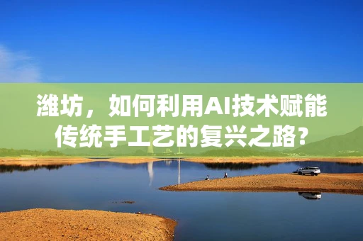 潍坊，如何利用AI技术赋能传统手工艺的复兴之路？