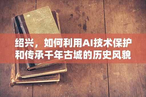 绍兴，如何利用AI技术保护和传承千年古城的历史风貌？