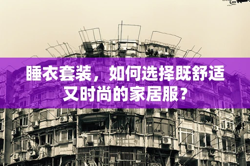 睡衣套装，如何选择既舒适又时尚的家居服？