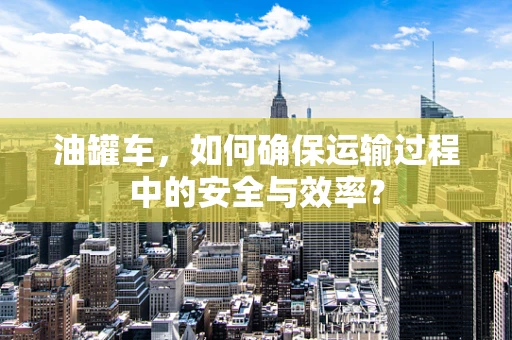 油罐车，如何确保运输过程中的安全与效率？