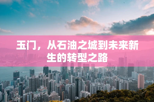 玉门，从石油之城到未来新生的转型之路