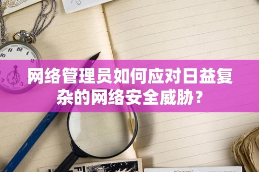 网络管理员如何应对日益复杂的网络安全威胁？