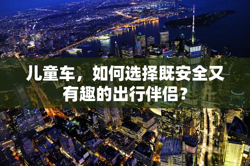儿童车，如何选择既安全又有趣的出行伴侣？