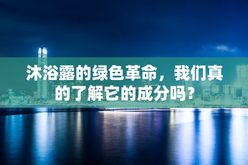 沐浴露的绿色革命，我们真的了解它的成分吗？
