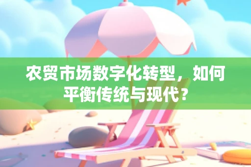 农贸市场数字化转型，如何平衡传统与现代？