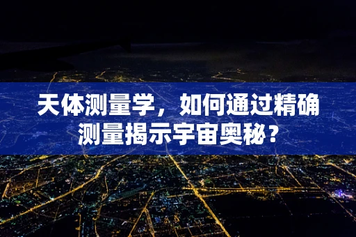 天体测量学，如何通过精确测量揭示宇宙奥秘？