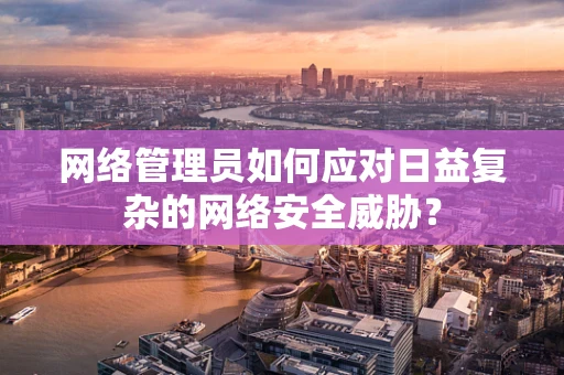 网络管理员如何应对日益复杂的网络安全威胁？