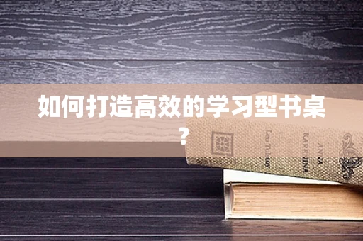 如何打造高效的学习型书桌？