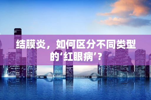 结膜炎，如何区分不同类型的‘红眼病’？