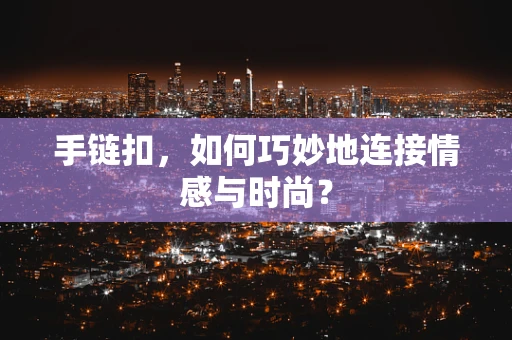 手链扣，如何巧妙地连接情感与时尚？
