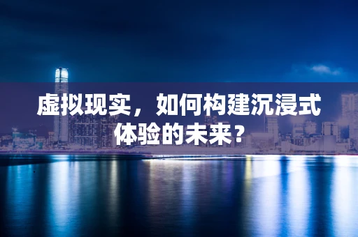 虚拟现实，如何构建沉浸式体验的未来？