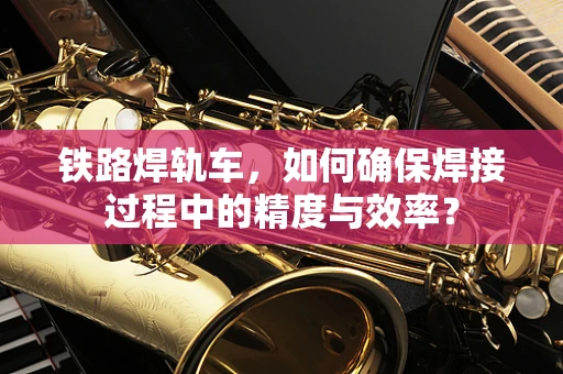 铁路焊轨车，如何确保焊接过程中的精度与效率？