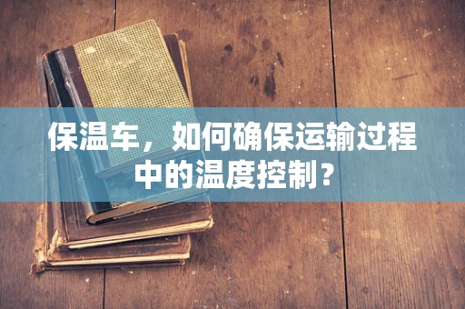 保温车，如何确保运输过程中的温度控制？