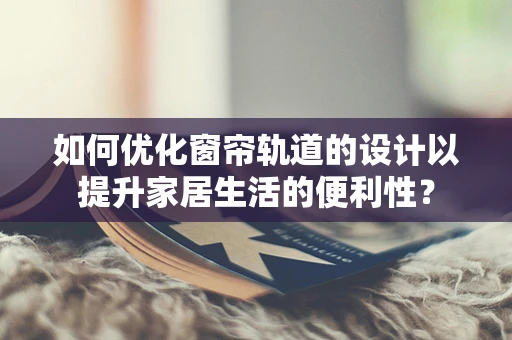如何优化窗帘轨道的设计以提升家居生活的便利性？